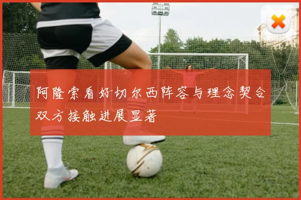阿隆索看好切尔西阵容与理念契合双方接触进展显著