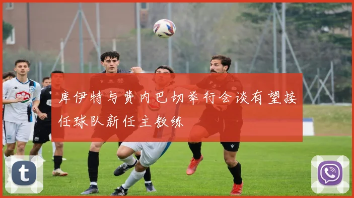 库伊特与费内巴切举行会谈有望接任球队新任主教练