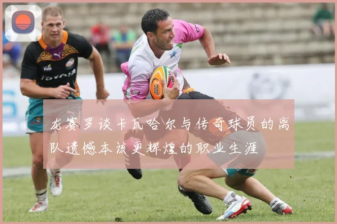 龙赛罗谈卡瓦哈尔与传奇球员的离队遗憾本该更辉煌的职业生涯