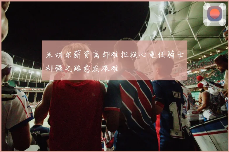 米切尔薪资高却难担核心重任骑士补强之路愈发艰难