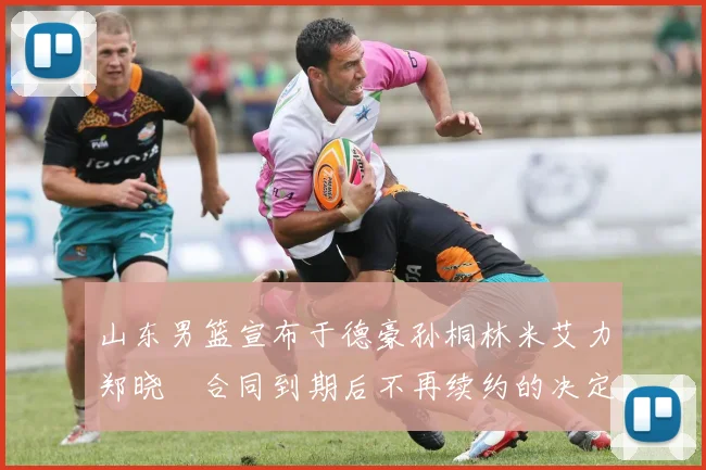 山东男篮宣布于德豪孙桐林米艾力郑晓垚合同到期后不再续约的决定
