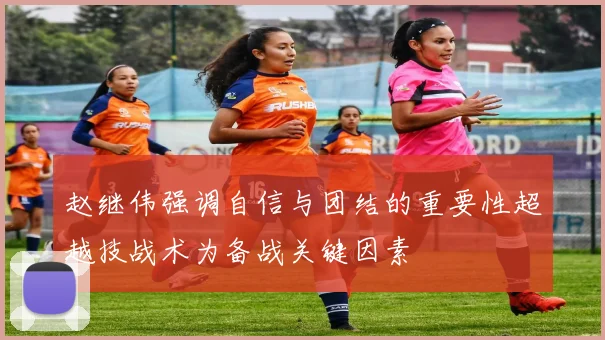赵继伟强调自信与团结的重要性超越技战术为备战关键因素