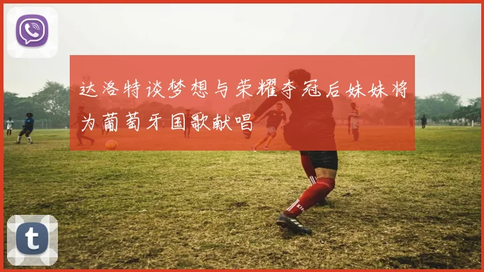 达洛特谈梦想与荣耀夺冠后妹妹将为葡萄牙国歌献唱