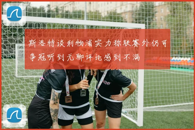 斯洛特谈利物浦实力称联赛外仍可争冠听到无聊评论感到不满