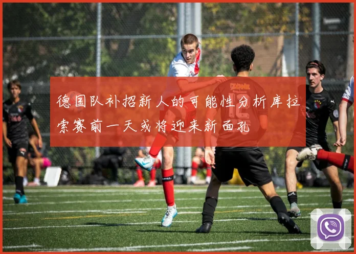 德国队补招新人的可能性分析库拉索赛前一天或将迎来新面孔