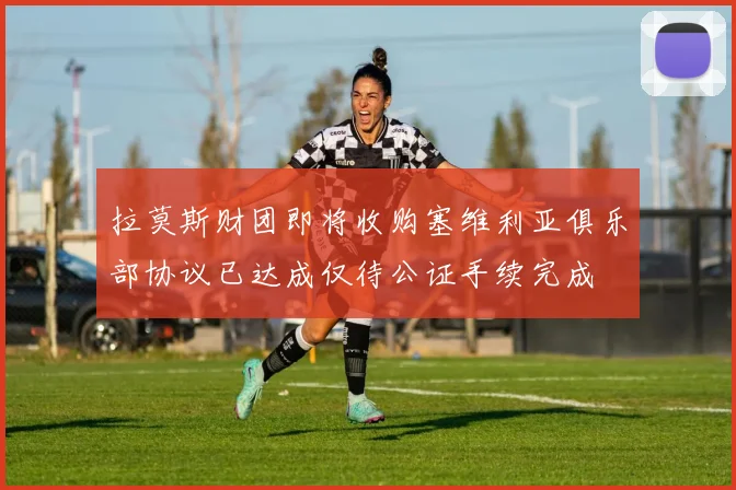 拉莫斯财团即将收购塞维利亚俱乐部协议已达成仅待公证手续完成