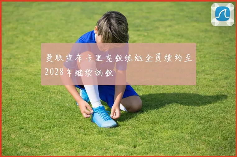 曼联宣布卡里克教练组全员续约至2028年继续执教