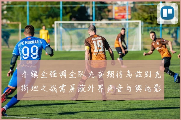 李镇全强调全队亢奋期待乌兹别克斯坦之战需屏蔽外界声音与舆论影响