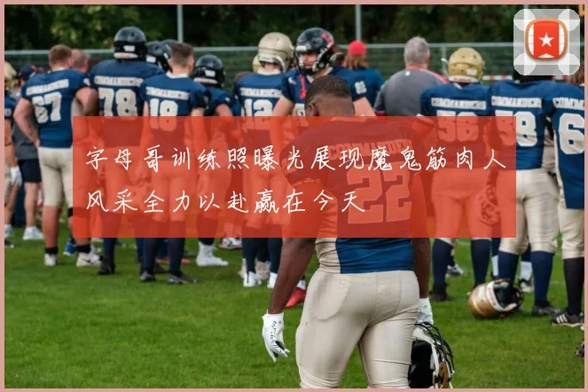 字母哥训练照曝光展现魔鬼筋肉人风采全力以赴赢在今天