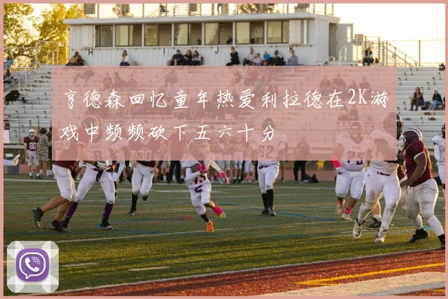 亨德森回忆童年热爱利拉德在2K游戏中频频砍下五六十分
