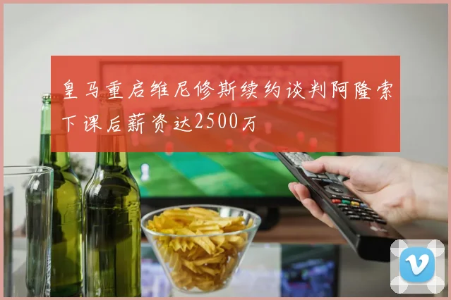 皇马重启维尼修斯续约谈判阿隆索下课后薪资达2500万